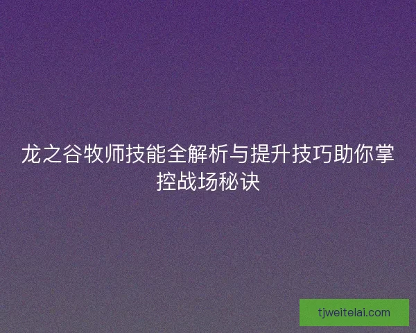 龙之谷牧师技能全解析与提升技巧助你掌控战场秘诀