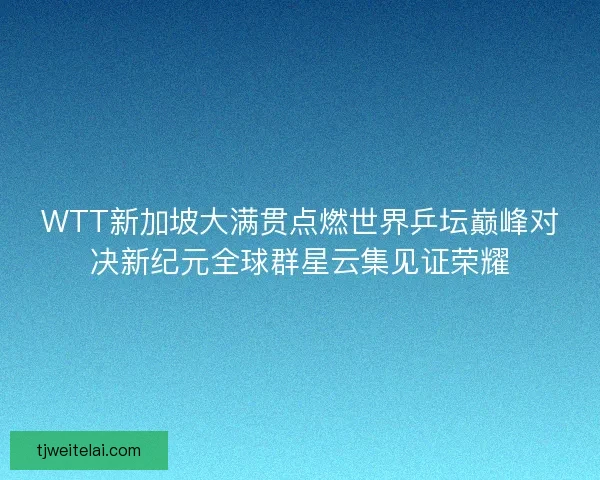WTT新加坡大满贯点燃世界乒坛巅峰对决新纪元全球群星云集见证荣耀