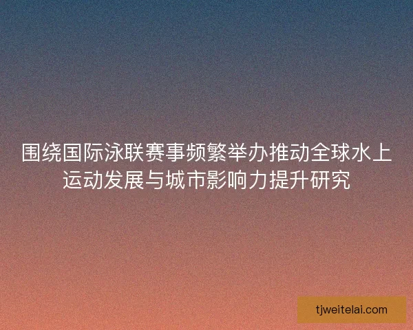 围绕国际泳联赛事频繁举办推动全球水上运动发展与城市影响力提升研究