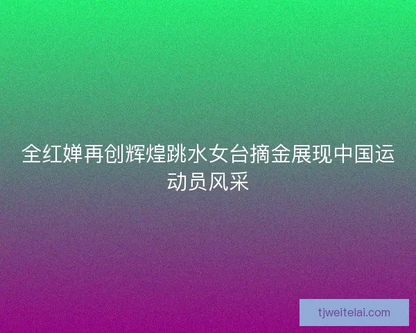 全红婵再创辉煌跳水女台摘金展现中国运动员风采